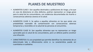 • ALIMENTOS CLASE I: Son aquellos destinados a poblaciones de riesgo, y los que
en caso de detectarse en ellos defectos, podrían representar un riesgo grave
para la salud de los consumidores, con evidencias documentadas de muerte o
consecuencias adversas severas en la salud.
• ALIMENTOS CLASE II: Se aplica a aquellos alimentos en los que existe una
probabilidad razonable de contaminación con consecuencias adversas
temporarias y reversibles en la salud de las personas al consumirlos.
• ALIMENTOS CLASE III: Son aquellos alimentos que no representan un riesgo
apreciable para la salud de los consumidores, pero un defecto podría constituir
una infracción.
• CARACTERÍSTICA: Es una propiedad que permite identificar los elementos de un
determinado lote o diferenciarlos entre si. La característica puede ser
cuantitativa o cualitativa.
PLANES DE MUESTREO
 