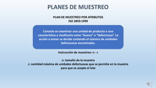 PLAN DE MUESTREO POR ATRIBUTOS
ISO 2859:1999
Instrucción de muestreo: n - c
n: tamaño de la muestra
c: cantidad máxima de unidades defectuosas que se permite en la muestra
para que se acepte el lote
Consiste en examinar una unidad de producto o una
característica y clasificarla como “buena” o “defectuosa”. La
acción a tomar se decide contando el número de unidades
defectuosas encontradas.
PLANES DE MUESTREO
 