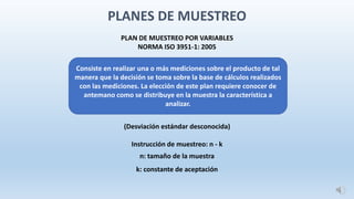 PLAN DE MUESTREO POR VARIABLES
NORMA ISO 3951-1: 2005
(Desviación estándar desconocida)
Instrucción de muestreo: n - k
n: tamaño de la muestra
k: constante de aceptación
Consiste en realizar una o más mediciones sobre el producto de tal
manera que la decisión se toma sobre la base de cálculos realizados
con las mediciones. La elección de este plan requiere conocer de
antemano como se distribuye en la muestra la característica a
analizar.
PLANES DE MUESTREO
 