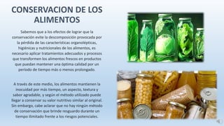 Sabemos que a los efectos de lograr que la
conservación evite la descomposición provocada por
la pérdida de las características organolépticas,
higiénicas y nutricionales de los alimentos, es
necesario aplicar tratamientos adecuados y procesos
que transformen los alimentos frescos en productos
que puedan mantener una óptima calidad por un
período de tiempo más o menos prolongado.
A través de este medio, los alimentos mantienen la
inocuidad por más tiempo, un aspecto, textura y
sabor agradable, y según el método utilizado puede
llegar a conservar su valor nutritivo similar al original.
Sin embargo, cabe aclarar que no hay ningún método
de conservación que brinde resguardo durante un
tiempo ilimitado frente a los riesgos potenciales.
CONSERVACION DE LOS
ALIMENTOS
 