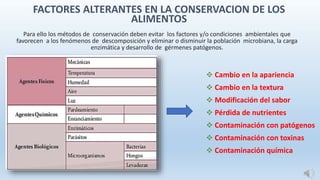 Para ello los métodos de conservación deben evitar los factores y/o condiciones ambientales que
favorecen a los fenómenos de descomposición y eliminar o disminuir la población microbiana, la carga
enzimática y desarrollo de gérmenes patógenos.
 Cambio en la apariencia
 Cambio en la textura
 Modificación del sabor
 Pérdida de nutrientes
 Contaminación con patógenos
 Contaminación con toxinas
 Contaminación química
FACTORES ALTERANTES EN LA CONSERVACION DE LOS
ALIMENTOS
 