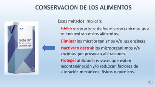 Estos métodos implican:
Inhibir el desarrollo de los microorganismos que
se encuentran en los alimentos.
Eliminar los microorganismos y/o sus enzimas.
Inactivar o destruirlos microorganismos y/o
enzimas que provocan alteraciones.
Proteger utilizando envases que eviten
recontaminación y/o reduzcan factores de
alteración mecánicos, físicos o químicos.
CONSERVACION DE LOS ALIMENTOS
 