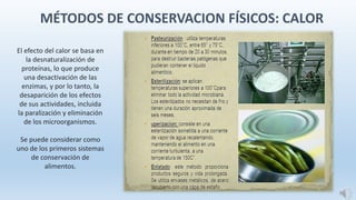 MÉTODOS DE CONSERVACION FÍSICOS: CALOR
El efecto del calor se basa en
la desnaturalización de
proteínas, lo que produce
una desactivación de las
enzimas, y por lo tanto, la
desaparición de los efectos
de sus actividades, incluida
la paralización y eliminación
de los microorganismos.
Se puede considerar como
uno de los primeros sistemas
de conservación de
alimentos.
 