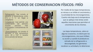 MÉTODOS DE CONSERVACION FÍSICOS: FRÍO
Por medio de las bajas temperaturas,
se retrasa o se inhibe el crecimiento y
la actividad de los microorganismos.
Cuanto más baja sea la temperatura
que se aplique más lentas serán
aquellas reacciones que permiten el
crecimiento de los mismos.
Las bajas temperaturas, salvo en
algunas ocasiones, no destruyen los
microorganismos, sino que inhiben
su acción y cuando el producto es
retirado de la refrigeración o
descongelado, los gérmenes
recobran su actividad y lo deterioran.
 