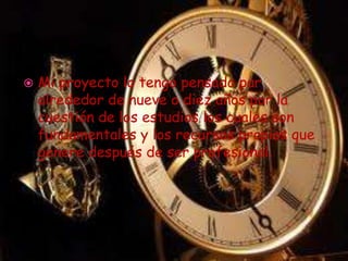 Mi proyecto lo tengo pensado par alrededor de nueve o diez años por la cuestión de los estudios los cuales son fundamentales y los recursos propios que genere después de ser profesional.