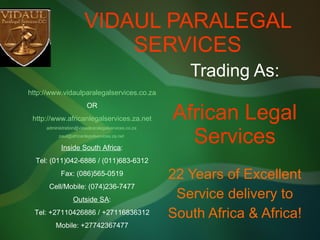 VIDAUL PARALEGAL SERVICES Trading As: African Legal Services 22 Years of Excellent Service delivery to South Africa & Africa! http://www.vidaulparalegalservices.co.za OR http://www.africanlegalservices.za.net [email_address]   [email_address]   Inside South Africa : Tel: (011)042-6886 / (011)683-6312 Fax: (086)565-0519 Cell/Mobile: (074)236-7477 Outside SA : Tel: +27110426886 / +27116836312 Mobile: +27742367477 