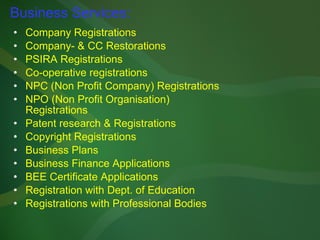 Business Services: Company Registrations Company- & CC Restorations PSIRA Registrations Co-operative registrations NPC (Non Profit Company) Registrations NPO (Non Profit Organisation) Registrations Patent research & Registrations Copyright Registrations Business Plans Business Finance Applications BEE Certificate Applications Registration with Dept. of Education Registrations with Professional Bodies 