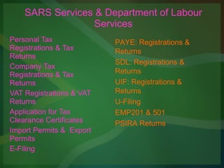 SARS Services & Department of Labour Services Personal Tax Registrations & Tax Returns Company Tax Registrations & Tax Returns VAT Registrations & VAT Returns Application for Tax Clearance Certificates Import Permits &  Export Permits E-Filing PAYE: Registrations & Returns SDL: Registrations & Returns UIF: Registrations & Returns U-Filing EMP201 & 501 PSIRA Returns 