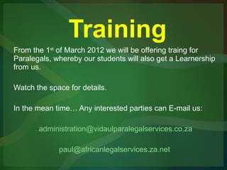 Training From the 1 st  of March 2012 we will be offering traing for Paralegals, whereby our students will also get a Learnership from us. Watch the space for details. In the mean time… Any interested parties can E-mail us: [email_address] [email_address]   