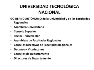 UNIVERSIDAD TECNOLÓGICA
             NACIONAL
GOBIERNO AUTÓNOMO de la Universidad y de las Facultades
  Regionales
• Asamblea Universitaria
• Consejo Superior
• Rector – Vicerrector
• Asambleas de Facultades Regionales
• Consejos Directivos de Facultades Regionales
• Decanos – Vicedecanos
• Consejos de Departamento
• Directores de Departamento
 