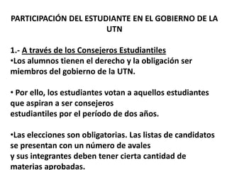 PARTICIPACIÓN DEL ESTUDIANTE EN EL GOBIERNO DE LA
                       UTN

1.- A través de los Consejeros Estudiantiles
•Los alumnos tienen el derecho y la obligación ser
miembros del gobierno de la UTN.

• Por ello, los estudiantes votan a aquellos estudiantes
que aspiran a ser consejeros
estudiantiles por el período de dos años.

•Las elecciones son obligatorias. Las listas de candidatos
se presentan con un número de avales
y sus integrantes deben tener cierta cantidad de
materias aprobadas.
 