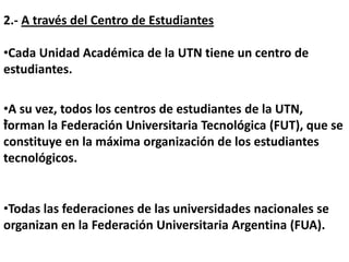2.- A través del Centro de Estudiantes

•Cada Unidad Académica de la UTN tiene un centro de
estudiantes.

•A su vez, todos los centros de estudiantes de la UTN,
•
forman la Federación Universitaria Tecnológica (FUT), que se
constituye en la máxima organización de los estudiantes
tecnológicos.


•Todas las federaciones de las universidades nacionales se
organizan en la Federación Universitaria Argentina (FUA).
 