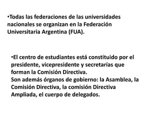•Todas las federaciones de las universidades
nacionales se organizan en la Federación
Universitaria Argentina (FUA).



 •El centro de estudiantes está constituido por el
 presidente, vicepresidente y secretarías que
 forman la Comisión Directiva.
 Son además órganos de gobierno: la Asamblea, la
 Comisión Directiva, la comisión Directiva
 Ampliada, el cuerpo de delegados.
 
