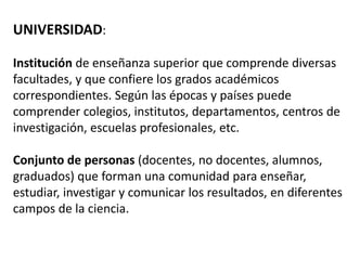 UNIVERSIDAD:

Institución de enseñanza superior que comprende diversas
facultades, y que confiere los grados académicos
correspondientes. Según las épocas y países puede
comprender colegios, institutos, departamentos, centros de
investigación, escuelas profesionales, etc.

Conjunto de personas (docentes, no docentes, alumnos,
graduados) que forman una comunidad para enseñar,
estudiar, investigar y comunicar los resultados, en diferentes
campos de la ciencia.
 