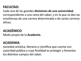 FACULTAD:
Cada una de las grandes divisiones de una universidad,
correspondiente a una rama del saber, y en la que se dan las
enseñanzas de una carrera determinada o de varias carreras
afines.

ACADÉMICO
Modo propio de la Academia.

ACADEMIA
sociedad artística, literaria o científica que cuenta con
autoridad pública y cuya finalidad es proteger y fomentar
los distintos campos del saber.
 