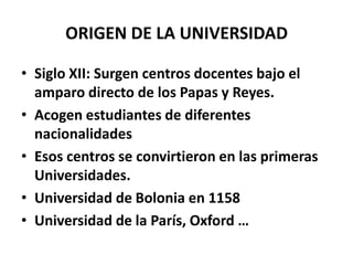 ORIGEN DE LA UNIVERSIDAD

• Siglo XII: Surgen centros docentes bajo el
  amparo directo de los Papas y Reyes.
• Acogen estudiantes de diferentes
  nacionalidades
• Esos centros se convirtieron en las primeras
  Universidades.
• Universidad de Bolonia en 1158
• Universidad de la París, Oxford …
 