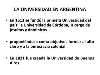 LA UNIVERSIDAD EN ARGENTINA

• En 1613 se fundó la primera Universidad del
  país: la Universidad de Córdoba, a cargo de
  jesuitas y dominicos

• proponiéndose como objetivos formar al alto
  clero y a la burocracia colonial.

• En 1821 fue creada la Universidad de Buenos
  Aires
 