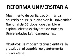 REFORMA UNIVERSITARIA
Movimiento de participación masiva
ocurrido en 1918 iniciado en la Universidad
Nacional de Córdoba, que cambió el
espíritu elitista excluyente de muchas
Universidades Latinoamericanas.

Objetivos: la modernización científica, la
gratuidad, el cogobierno y autonomía
universitaria.
 