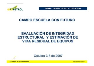 www.ecopetrol.com.co
La energía de los colombianos
CAMPO ESCUELA CON FUTURO
CAMPO ESCUELA CON FUTURO
EVALUACIÓN DE INTEGRIDAD
ESTRUCTURAL Y ESTIMACIÓN DE
VIDA RESIDUAL DE EQUIPOS
Octubre 3
Octubre 3-
-5 de 2007
5 de 2007
FORO
FORO -
- CAMPO ESCUELA COLORADO
CAMPO ESCUELA COLORADO
 