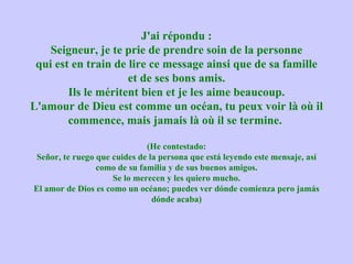 J'ai répondu :
    Seigneur, je te prie de prendre soin de la personne
 qui est en train de lire ce message ainsi que de sa famille
                     et de ses bons amis.
        Ils le méritent bien et je les aime beaucoup.
L'amour de Dieu est comme un océan, tu peux voir là où il
        commence, mais jamais là où il se termine.

                              (He contestado:
Señor, te ruego que cuides de la persona que está leyendo este mensaje, así
                como de su familia y de sus buenos amigos.
                     Se lo merecen y les quiero mucho.
El amor de Dios es como un océano; puedes ver dónde comienza pero jamás
                               dónde acaba)
 