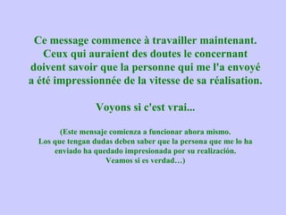 Ce message commence à travailler maintenant.
   Ceux qui auraient des doutes le concernant
doivent savoir que la personne qui me l'a envoyé
a été impressionnée de la vitesse de sa réalisation.

                  Voyons si c'est vrai...

        (Este mensaje comienza a funcionar ahora mismo.
  Los que tengan dudas deben saber que la persona que me lo ha
      enviado ha quedado impresionada por su realización.
                     Veamos si es verdad…)
 