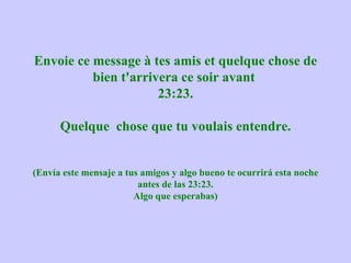 Envoie ce message à tes amis et quelque chose de
          bien t'arrivera ce soir avant
                      23:23.

      Quelque chose que tu voulais entendre.


(Envía este mensaje a tus amigos y algo bueno te ocurrirá esta noche
                         antes de las 23:23.
                        Algo que esperabas)
 
