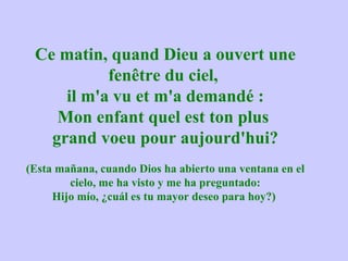 Ce matin, quand Dieu a ouvert une
           fenêtre du ciel,
     il m'a vu et m'a demandé :
    Mon enfant quel est ton plus
   grand voeu pour aujourd'hui?
(Esta mañana, cuando Dios ha abierto una ventana en el
        cielo, me ha visto y me ha preguntado:
     Hijo mío, ¿cuál es tu mayor deseo para hoy?)
 