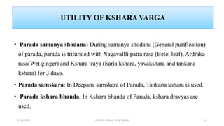 UTILITY OF KSHARA VARGA
• Parada samanya shodana: During samanya shodana (General purification)
of parada, parada is triturated with Nagavallli patra rasa (Betel leaf), Ardraka
rasa(Wet ginger) and Kshara traya (Sarja kshara, yavakshara and tankana
kshara) for 3 days.
• Parada samskara: In Deepana samskara of Parada, Tankana kshara is used.
• Parada kshara bhanda: In Kshara bhanda of Parada, kshara dravyas are
used.
02-02-2023 DRAVYA VARGA- VIDA VARGA 13
 