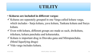 UTILITY
• Ksharas are included in different vargas:
 Ksharas are separately grouped in one Varga called kshara varga,
which includes - Sarja kshara, yava kshara, Tankana kshara and Surya
kshara.
 Even with kshara, different groups are made as such, dwikshara,
trikshara, kshara panchaka and ksharastaka.
 Kshara is important drug in Dravaka gana and Mitrapanchaka.
(Metal liquefying drugs)
 Vida varga includes kshara.
02-02-2023 DRAVYA VARGA- VIDA VARGA 14
 