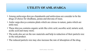 UTILITY OF AMLAVARGA
• Among amlavarga dravyas chanakamla and amlavetasa are consider to be the
drugs of choice for shodhana, jarana and dravana of rasas.
• Amla varga dravya contains phala which are citrous in nature, patra which are
amla rasa.
• These dravyas contains organic acids like citric acid, ascorbic acid, tartaric acid,
acidic acid and many more.
• The acids also act on the raw materials and help in reduction of their particle size
in the end product.
• The reduced particle size may also increase the rate of absorption of the drug.
02-02-2023 DRAVYA VARGA- VIDA VARGA 17
 