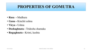 PROPERTIES OF GOMUTRA
• Rasa - Madhura
• Guna - Kinchit ushna
• Virya - Ushna
• Doshaghnata - Tridosha shamaka
• Rogaghnata - Krimi, kushta
02-02-2023 DRAVYA VARGA- VIDA VARGA 22
 