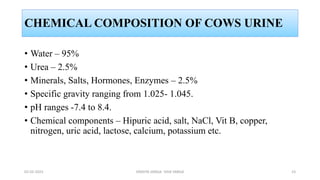 CHEMICAL COMPOSITION OF COWS URINE
• Water – 95%
• Urea – 2.5%
• Minerals, Salts, Hormones, Enzymes – 2.5%
• Specific gravity ranging from 1.025- 1.045.
• pH ranges -7.4 to 8.4.
• Chemical components – Hipuric acid, salt, NaCl, Vit B, copper,
nitrogen, uric acid, lactose, calcium, potassium etc.
02-02-2023 DRAVYA VARGA- VIDA VARGA 23
 