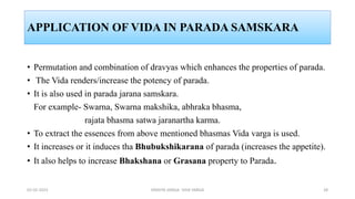 APPLICATION OF VIDA IN PARADA SAMSKARA
• Permutation and combination of dravyas which enhances the properties of parada.
• The Vida renders/increase the potency of parada.
• It is also used in parada jarana samskara.
For example- Swarna, Swarna makshika, abhraka bhasma,
rajata bhasma satwa jaranartha karma.
• To extract the essences from above mentioned bhasmas Vida varga is used.
• It increases or it induces tha Bhubukshikarana of parada (increases the appetite).
• It also helps to increase Bhakshana or Grasana property to Parada.
02-02-2023 DRAVYA VARGA- VIDA VARGA 28
 