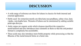 DISCUSSION
• A wide range of reference are there for kshara in classics for both internal and
external application.
• Herbs used for extraction mostly are tikta-katu rasa pradhana, ushna virya, katu
vipaka, vata-kapha hara. Tiksnata of kshara can be maintained by adding suitable
prativapa dravyas.
• Amla vargas are organic acids which cleanses (purifies) the respective
metal/mineral and also introduces trace elements in them so that the end product
formed is completely bio-assimilable.
• These acids may also introduce more brittle property while processing so that the
Bhasma of the metal/mineral forms at a faster rate.
02-02-2023 DRAVYA VARGA- VIDA VARGA 29
 