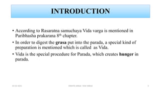 INTRODUCTION
• According to Rasaratna samuchaya Vida varga is mentioned in
Paribhasha prakarana 8th chapter.
• In order to digest the grasa put into the parada, a special kind of
preparation is mentioned which is called as Vida.
• Vida is the special procedure for Parada, which creates hunger in
parada.
02-02-2023 DRAVYA VARGA- VIDA VARGA 3
 