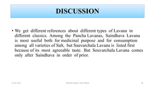 DISCUSSION
• We get different references about different types of Lavana in
different classics. Among the Pancha Lavanas, Saindhava Lavana
is most useful both for medicinal purpose and for consumption
among all varieties of Salt, but Sauvarchala Lavana is listed first
because of its most agreeable taste. But Souvarchala Lavana comes
only after Saindhava in order of prior.
02-02-2023 DRAVYA VARGA- VIDA VARGA 30
 