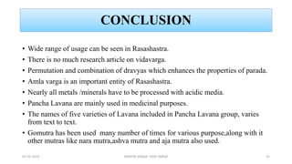CONCLUSION
• Wide range of usage can be seen in Rasashastra.
• There is no much research article on vidavarga.
• Permutation and combination of dravyas which enhances the properties of parada.
• Amla varga is an important entity of Rasashastra.
• Nearly all metals /minerals have to be processed with acidic media.
• Pancha Lavana are mainly used in medicinal purposes.
• The names of five varieties of Lavana included in Pancha Lavana group, varies
from text to text.
• Gomutra has been used many number of times for various purpose,along with it
other mutras like nara mutra,ashva mutra and aja mutra also used.
02-02-2023 DRAVYA VARGA- VIDA VARGA 31
 