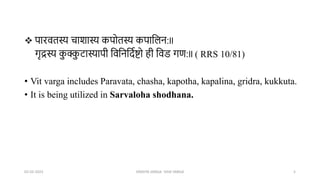  पारवतस्य चाशास्य कपोतस्य कपाभिन:ll
गृद्रस्य क
ु क्क
ु टास्यापी भवभनभदूष्टो ही भवड गर्:ll ( RRS 10/81)
• Vit varga includes Paravata, chasha, kapotha, kapalina, gridra, kukkuta.
• It is being utilized in Sarvaloha shodhana.
02-02-2023 DRAVYA VARGA- VIDA VARGA 5
 