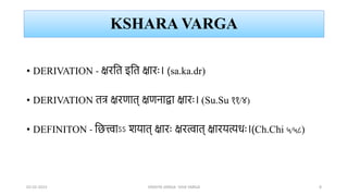 KSHARA VARGA
• DERIVATION - क्षरभत इभत क्षारः। (sa.ka.dr)
• DERIVATION तत्र क्षरर्ात् क्षर्नाद्वा क्षारः। (Su.Su ११/४)
• DEFINITON - भित्त्वाऽऽ शयात् क्षारः क्षरत्वात् क्षारयत्यधः।(Ch.Chi ५/५८)
02-02-2023 DRAVYA VARGA- VIDA VARGA 8
 