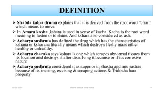 DEFINITION
 Shabda kalpa druma explains that it is derived from the root word “char”
which means to move.
 In Amara kosha ,kshara is used in sense of kacha. Kacha is the root word
meaning to fasten or to shine. And kshara also considered as ash.
 Acharya sushruta has defined the drug which has the characteristics of
kshana or ksharana literally means which destroys fleshy mass either
healthy or unhealthy.
 Acharya charaka says kshara is one which scrapes abnormal tissues from
its location and destroys it after dissolving it,because or if its corrosive
nature
 Acharya sushruta considered it as superior in shastra and anu sastras
because of its incising, excising & scraping actions & Tridosha hara
property
02-02-2023 DRAVYA VARGA- VIDA VARGA 9
 
