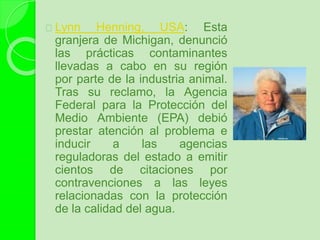 Lynn Henning, USA: Esta
granjera de Michigan, denunció
las prácticas contaminantes
llevadas a cabo en su región
por parte de la industria animal.
Tras su reclamo, la Agencia
Federal para la Protección del
Medio Ambiente (EPA) debió
prestar atención al problema e
inducir a las agencias
reguladoras del estado a emitir
cientos de citaciones por
contravenciones a las leyes
relacionadas con la protección
de la calidad del agua.
 