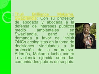 Thuli Brilliance Makama,
Swazilandia: Con su profesión
de abogada y abocada a la
defensa de intereses públicos
medio ambientales en
Swazilandia, ganó una
demanda a favor de incluir
ONGs ecologistas en la toma de
decisiones vinculadas a la
protección de la naturaleza.
Además, Makama lucha contra
la violencia ejercida sobre las
comunidades pobres de su país.
 