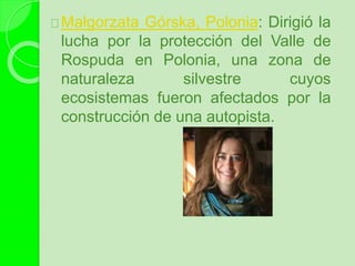 Małgorzata Górska, Polonia: Dirigió la
lucha por la protección del Valle de
Rospuda en Polonia, una zona de
naturaleza silvestre cuyos
ecosistemas fueron afectados por la
construcción de una autopista.
 
