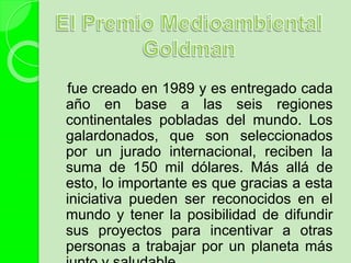 fue creado en 1989 y es entregado cada
año en base a las seis regiones
continentales pobladas del mundo. Los
galardonados, que son seleccionados
por un jurado internacional, reciben la
suma de 150 mil dólares. Más allá de
esto, lo importante es que gracias a esta
iniciativa pueden ser reconocidos en el
mundo y tener la posibilidad de difundir
sus proyectos para incentivar a otras
personas a trabajar por un planeta más
 