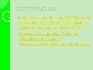 REFERENCIAS:
http://www.tuverde.com/2010/04/premi
os-goldman-seis-heroes-ecologistas-
galardonados-en-la-edicion-2010/
México en los premios Goldman:
Ejemplos que inspiran
Perú: Julio Cusurichi, otro héroe verde
 