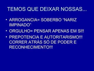 TEMOS QUE DEIXAR NOSSAS...
• ARROGANCIA= SOBERBO “NARIZ
IMPINADO”
• ORGULHO= PENSAR APENAS EM SI!!
• PREPOTENCIA E AUTORITARISMO!!!
CORRER ATRÁS SÓ DE PODER E
RECONHECIMENTO!!!
 