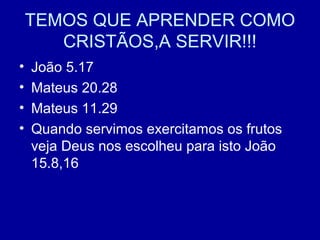TEMOS QUE APRENDER COMO
CRISTÃOS,A SERVIR!!!
• João 5.17
• Mateus 20.28
• Mateus 11.29
• Quando servimos exercitamos os frutos
veja Deus nos escolheu para isto João
15.8,16
 