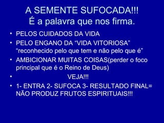 A SEMENTE SUFOCADA!!!
É a palavra que nos firma.
• PELOS CUIDADOS DA VIDA
• PELO ENGANO DA “VIDA VITORIOSA”
“reconhecido pelo que tem e não pelo que é”
• AMBICIONAR MUITAS COISAS(perder o foco
principal que é o Reino de Deus)
• VEJA!!!
• 1- ENTRA 2- SUFOCA 3- RESULTADO FINAL=
NÃO PRODUZ FRUTOS ESPIRITUAIS!!!
 