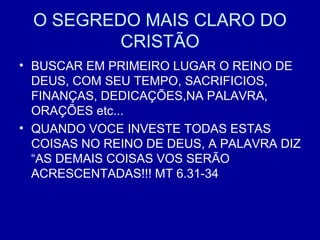 O SEGREDO MAIS CLARO DO
CRISTÃO
• BUSCAR EM PRIMEIRO LUGAR O REINO DE
DEUS, COM SEU TEMPO, SACRIFICIOS,
FINANÇAS, DEDICAÇÕES,NA PALAVRA,
ORAÇÕES etc...
• QUANDO VOCE INVESTE TODAS ESTAS
COISAS NO REINO DE DEUS, A PALAVRA DIZ
“AS DEMAIS COISAS VOS SERÃO
ACRESCENTADAS!!! MT 6.31-34
 