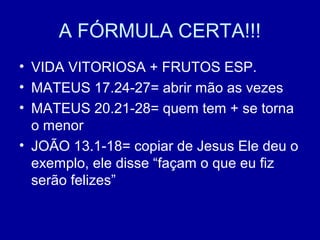 A FÓRMULA CERTA!!!
• VIDA VITORIOSA + FRUTOS ESP.
• MATEUS 17.24-27= abrir mão as vezes
• MATEUS 20.21-28= quem tem + se torna
o menor
• JOÃO 13.1-18= copiar de Jesus Ele deu o
exemplo, ele disse “façam o que eu fiz
serão felizes”
 